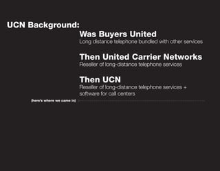 UCN Background:
                                 Was Buyers United
                                 Long distance telephone bundled with other services


                                 Then United Carrier Networks
                                 Reseller of long-distance telephone services


                                 Then UCN
                                 Reseller of long-distance telephone services +
                                 software for call centers
     (here’s where we came in)
 