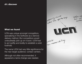 d1: discover




What we found
UCN was unique amongst competitors,
specializing in the Software as a Service
delivery method. But competitors would
undoubtedly pick up on it soon. UCN had
to act swiftly and boldly to establish a solid
foothold.
The name UCN had very little significance for
the new target audience: contact centers.
Although not often recommended, it
appeared a name change was needed.
 