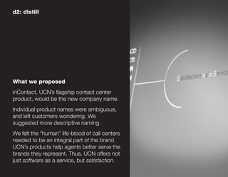 d2: distill




What we proposed
inContact, UCN’s flagship contact center
product, would be the new company name.
Individual product names were ambiguous,
and left customers wondering. We
suggested more descriptive naming.
We felt the “human” life-blood of call centers
needed to be an integral part of the brand.
UCN’s products help agents better serve the
brands they represent. Thus, UCN offers not
just software as a service, but satisfaction.
 