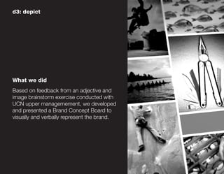 d3: depict




What we did
Based on feedback from an adjective and
image brainstorm exercise conducted with
UCN upper managemement, we developed
and presented a Brand Concept Board to
visually and verbally represent the brand.
 