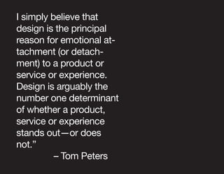 I simply believe that
design is the principal
reason for emotional at-
tachment (or detach-
ment) to a product or
service or experience.
Design is arguably the
number one determinant
of whether a product,
service or experience
stands out—or does
not.”
          – Tom Peters
 