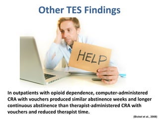 Other TES Findings
In outpatients with opioid dependence, computer-administered
CRA with vouchers produced similar abstinence weeks and longer
continuous abstinence than therapist-administered CRA with
vouchers and reduced therapist time.
(Bickel et al., 2008)
 