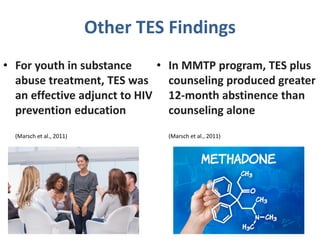 Other TES Findings
• For youth in substance
abuse treatment, TES was
an effective adjunct to HIV
prevention education
(Marsch et al., 2011)
• In MMTP program, TES plus
counseling produced greater
12-month abstinence than
counseling alone
(Marsch et al., 2011)
 