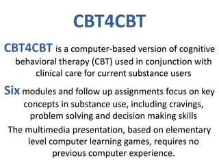 CBT4CBT
CBT4CBT is a computer-based version of cognitive
behavioral therapy (CBT) used in conjunction with
clinical care for current substance users
Six modules and follow up assignments focus on key
concepts in substance use, including cravings,
problem solving and decision making skills
The multimedia presentation, based on elementary
level computer learning games, requires no
previous computer experience.
 