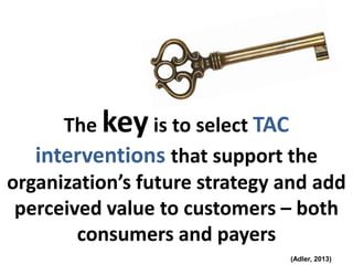 The keyis to select TAC
interventions that support the
organization’s future strategy and add
perceived value to customers – both
consumers and payers
(Adler, 2013)
 