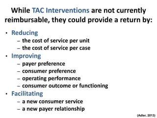 While TAC Interventions are not currently
reimbursable, they could provide a return by:
• Reducing
– the cost of service per unit
– the cost of service per case
• Improving
– payer preference
– consumer preference
– operating performance
– consumer outcome or functioning
• Facilitating
– a new consumer service
– a new payer relationship
(Adler, 2013)
 