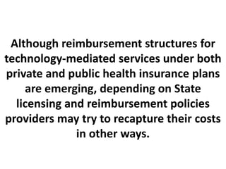 Although reimbursement structures for
technology-mediated services under both
private and public health insurance plans
are emerging, depending on State
licensing and reimbursement policies
providers may try to recapture their costs
in other ways.
 
