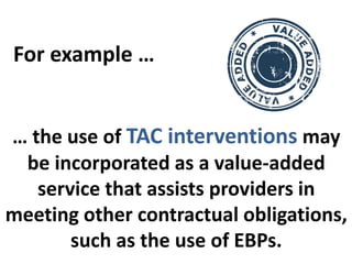 … the use of TAC interventions may
be incorporated as a value-added
service that assists providers in
meeting other contractual obligations,
such as the use of EBPs.
For example …
 