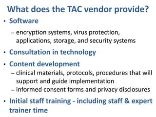 What does the TAC vendor provide?
• Software
– encryption systems, virus protection,
applications, storage, and security systems
• Consultation in technology
• Content development
– clinical materials, protocols, procedures that will
support and guide implementation
– informed consent forms and privacy disclosures
• Initial staff training - including staff & expert
trainer time
 