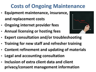 Costs of Ongoing Maintenance
• Equipment maintenance, insurance,
and replacement costs
• Ongoing internet provider fees
• Annual licensing or hosting fees
• Expert consultation and/or troubleshooting
• Training for new staff and refresher training
• Content refinement and updating of materials
• Legal and accounting consultation
• Inclusion of extra client data and client
privacy/consent management information
 