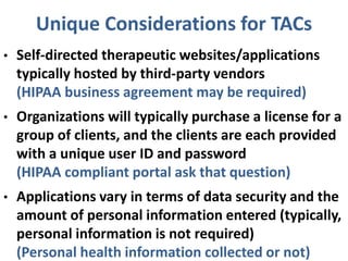 Unique Considerations for TACs
• Self-directed therapeutic websites/applications
typically hosted by third-party vendors
(HIPAA business agreement may be required)
• Organizations will typically purchase a license for a
group of clients, and the clients are each provided
with a unique user ID and password
(HIPAA compliant portal ask that question)
• Applications vary in terms of data security and the
amount of personal information entered (typically,
personal information is not required)
(Personal health information collected or not)
 