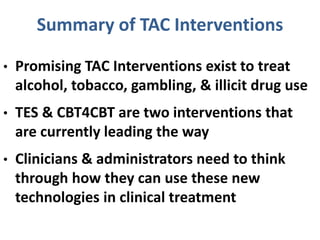 Summary of TAC Interventions
• Promising TAC Interventions exist to treat
alcohol, tobacco, gambling, & illicit drug use
• TES & CBT4CBT are two interventions that
are currently leading the way
• Clinicians & administrators need to think
through how they can use these new
technologies in clinical treatment
 