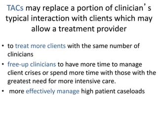 TACs may replace a portion of clinician’s
typical interaction with clients which may
allow a treatment provider
• to treat more clients with the same number of
clinicians
• free-up clinicians to have more time to manage
client crises or spend more time with those with the
greatest need for more intensive care.
• more effectively manage high patient caseloads
 