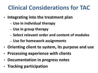 Clinical Considerations for TAC
• Integrating into the treatment plan
– Use in individual therapy
– Use in group therapy
– Select relevant order and content of modules
– Use for homework assignments
• Orienting client to system, its purpose and use
• Processing experience with clients
• Documentation in progress notes
• Tracking participation
 