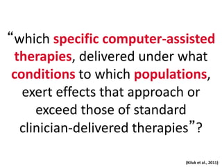 “which specific computer-assisted
therapies, delivered under what
conditions to which populations,
exert effects that approach or
exceed those of standard
clinician-delivered therapies”?
(Kiluk et al., 2011)
 