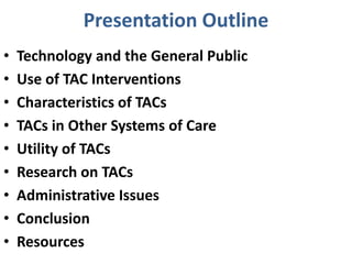 Presentation Outline
• Technology and the General Public
• Use of TAC Interventions
• Characteristics of TACs
• TACs in Other Systems of Care
• Utility of TACs
• Research on TACs
• Administrative Issues
• Conclusion
• Resources
 