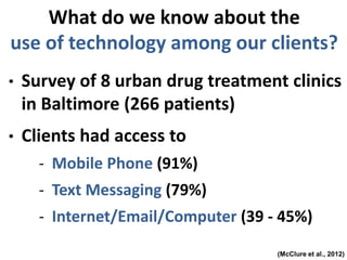 (McClure et al., 2012)
• Survey of 8 urban drug treatment clinics
in Baltimore (266 patients)
• Clients had access to
- Mobile Phone (91%)
- Text Messaging (79%)
- Internet/Email/Computer (39 - 45%)
What do we know about the
use of technology among our clients?
 