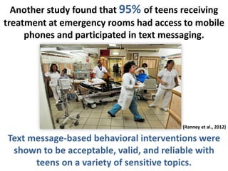 Another study found that 95% of teens receiving
treatment at emergency rooms had access to mobile
phones and participated in text messaging.
(Ranney et al., 2012)
Text message-based behavioral interventions were
shown to be acceptable, valid, and reliable with
teens on a variety of sensitive topics.
 