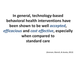In general, technology-based
behavioral health interventions have
been shown to be well accepted,
efficacious and cost effective, especially
when compared to
standard care
(Aronson, Marsch, & Acosta, 2013)
 