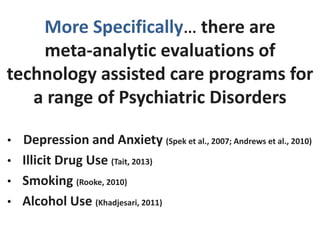 More Specifically… there are
meta-analytic evaluations of
technology assisted care programs for
a range of Psychiatric Disorders
• Depression and Anxiety (Spek et al., 2007; Andrews et al., 2010)
• Illicit Drug Use (Tait, 2013)
• Smoking (Rooke, 2010)
• Alcohol Use (Khadjesari, 2011)
 