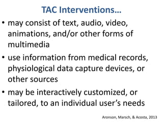 TAC Interventions…
• may consist of text, audio, video,
animations, and/or other forms of
multimedia
• use information from medical records,
physiological data capture devices, or
other sources
• may be interactively customized, or
tailored, to an individual user’s needs
Aronson, Marsch, & Acosta, 2013
 