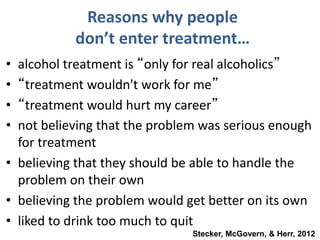 Reasons why people
don’t enter treatment…
• alcohol treatment is “only for real alcoholics”
• “treatment wouldn't work for me”
• “treatment would hurt my career”
• not believing that the problem was serious enough
for treatment
• believing that they should be able to handle the
problem on their own
• believing the problem would get better on its own
• liked to drink too much to quit
Stecker, McGovern, & Herr, 2012
 