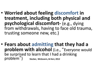 • Worried about feeling discomfort in
treatment, including both physical and
psychological discomfort- (e.g., dying
from withdrawals, having to face old trauma,
trusting someone new, etc.)
• Fears about admitting that they had a
problem with alcohol (i.e., “Everyone would
be surprised to learn that I had a drinking
problem”) Stecker, McGovern, & Herr, 2012
 