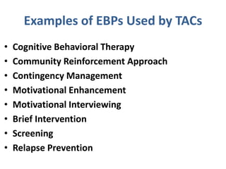 Examples of EBPs Used by TACs
• Cognitive Behavioral Therapy
• Community Reinforcement Approach
• Contingency Management
• Motivational Enhancement
• Motivational Interviewing
• Brief Intervention
• Screening
• Relapse Prevention
 