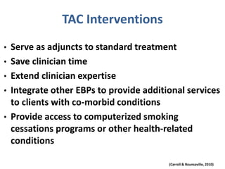 TAC Interventions
• Serve as adjuncts to standard treatment
• Save clinician time
• Extend clinician expertise
• Integrate other EBPs to provide additional services
to clients with co-morbid conditions
• Provide access to computerized smoking
cessations programs or other health-related
conditions
(Carroll & Rounsaville, 2010)
 