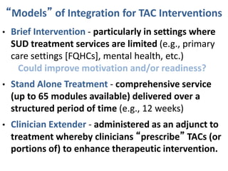 “Models” of Integration for TAC Interventions
• Brief Intervention - particularly in settings where
SUD treatment services are limited (e.g., primary
care settings [FQHCs], mental health, etc.)
Could improve motivation and/or readiness?
• Stand Alone Treatment - comprehensive service
(up to 65 modules available) delivered over a
structured period of time (e.g., 12 weeks)
• Clinician Extender - administered as an adjunct to
treatment whereby clinicians “prescribe” TACs (or
portions of) to enhance therapeutic intervention.
 