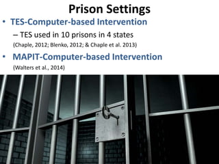 Prison Settings
• TES-Computer-based Intervention
– TES used in 10 prisons in 4 states
(Chaple, 2012; Blenko, 2012; & Chaple et al. 2013)
• MAPIT-Computer-based Intervention
(Walters et al., 2014)
 