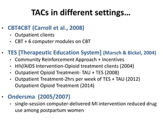 TACs in different settings…
• CBT4CBT (Carroll et al., 2008)
• Outpatient clients
• CBT + 6 computer modules on CBT
• TES [Therapeutic Education System] (Marsch & Bickel, 2004)
• Community Reinforcement Approach + Incentives
• HIV/AIDS Intervention-Opioid treatment clients (2004)
• Outpatient Opioid Treatment- TAU + TES (2008)
• Outpatient Treatment-2hrs per week of TES + TAU (2012)
Outpatient Opioid Treatment (2014)
• Ondersma (2005/2007)
• single-session computer-delivered MI intervention reduced drug
use among postpartum women
 
