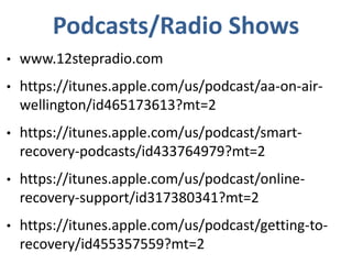 Podcasts/Radio Shows
• www.12stepradio.com
• https://itunes.apple.com/us/podcast/aa-on-air-
wellington/id465173613?mt=2
• https://itunes.apple.com/us/podcast/smart-
recovery-podcasts/id433764979?mt=2
• https://itunes.apple.com/us/podcast/online-
recovery-support/id317380341?mt=2
• https://itunes.apple.com/us/podcast/getting-to-
recovery/id455357559?mt=2
 