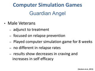 Computer Simulation Games
• Male Veterans
– adjunct to treatment
– focused on relapse prevention
– Played computer simulation game for 8 weeks
– no different in relapse rates
– results show decreases in craving and
increases in self efficacy
(Verduin et al., 2012)
Guardian Angel
 