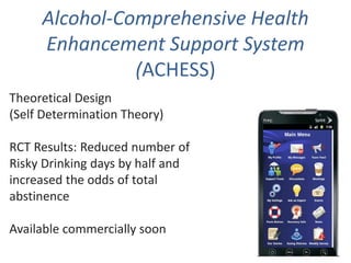 Alcohol-Comprehensive Health
Enhancement Support System
(ACHESS)
Theoretical Design
(Self Determination Theory)
RCT Results: Reduced number of
Risky Drinking days by half and
increased the odds of total
abstinence
Available commercially soon
 