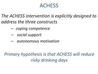 ACHESS
The ACHESS intervention is explicitly designed to
address the three constructs
– coping competence
– social support
– autonomous motivation
Primary hypothesis is that ACHESS will reduce
risky drinking days
 