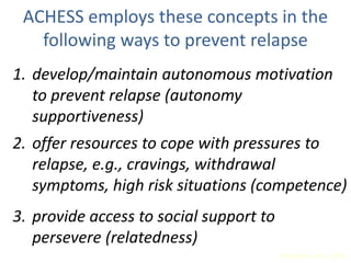 ACHESS employs these concepts in the
following ways to prevent relapse
1. develop/maintain autonomous motivation
to prevent relapse (autonomy
supportiveness)
2. offer resources to cope with pressures to
relapse, e.g., cravings, withdrawal
symptoms, high risk situations (competence)
3. provide access to social support to
persevere (relatedness)
(Gustafson, et al., 2011)
 
