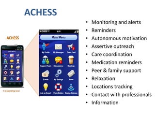 ACHESS
• Monitoring and alerts
• Reminders
• Autonomous motivation
• Assertive outreach
• Care coordination
• Medication reminders
• Peer & family support
• Relaxation
• Locations tracking
• Contact with professionals
• Information
 