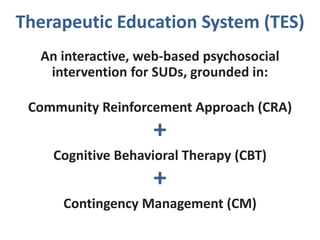 Therapeutic Education System (TES)
An interactive, web-based psychosocial
intervention for SUDs, grounded in:
Community Reinforcement Approach (CRA)
+
Cognitive Behavioral Therapy (CBT)
+
Contingency Management (CM)
 
