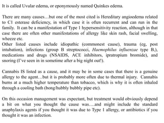 It is called Uvular edema, or eponymously named Quinkes edema.
There are many causes…but one of the most cited is Hereditary angioedema related
to C1 esterase deficiency, in which case it is often recurrent and can run in the
family. It can be a manifestation of Type 1 hypersensitivity reaction, although in that
case there are often other manifestations of allergy like skin rash, facial swelling,
wheeze etc.
Other listed causes include idiopathic (commonest cause), trauma (eg, post
intubation), infections (group B streptococci, Haemophilus influenzae type B,),
medications and drugs (NSAIDS, ACE inhibitors, ipratropium bromide), and
snoring (I’ve seen in in sometime after a big night out!).
Cannabis IS listed as a cause, and it may be in some cases that there is a genuine
allergy to the agent…but it is probably more often due to thermal injury. Cannabis
burns at a much higher temperature than tobacco, which is why it is often inhaled
through a cooling bath (bong/hubbly bubbly pipe etc).
On this occasion management was expectant, but treatment would obviously depend
a bit on what you thought the cause was….and might include the standard
anaphylaxis agents if you thought it was due to Type 1 allergy, or antibiotics if you
thought it was an infection.
 