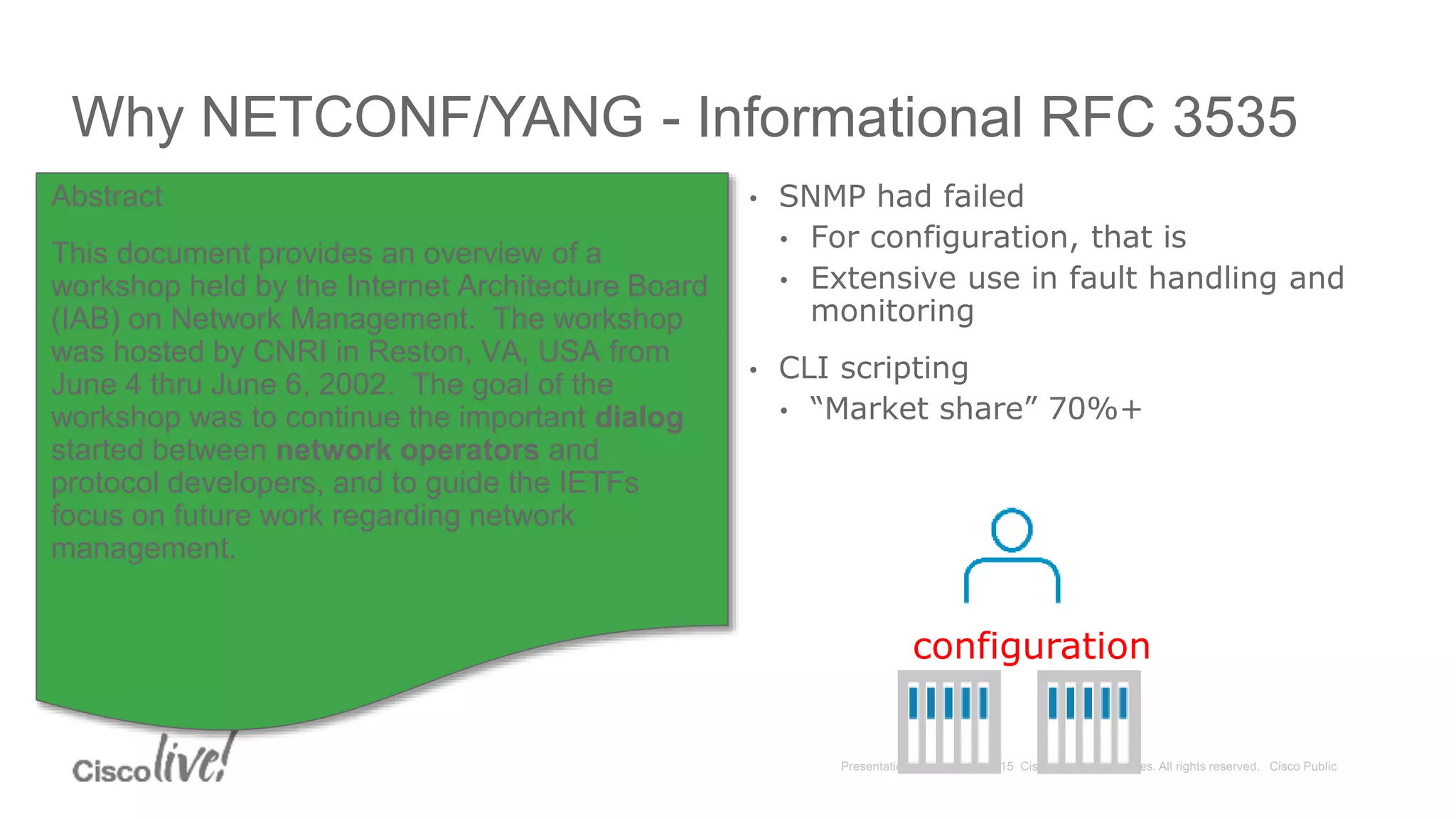 Why NETCONF/YANG - Informational RFC 3535
• SNMP had failed
• For configuration, that is
• Extensive use in fault handling and
monitoring
• CLI scripting
• “Market share” 70%+
Abstract
This document provides an overview of a
workshop held by the Internet Architecture Board
(IAB) on Network Management. The workshop
was hosted by CNRI in Reston, VA, USA from
June 4 thru June 6, 2002. The goal of the
workshop was to continue the important dialog
started between network operators and
protocol developers, and to guide the IETFs
focus on future work regarding network
management.
configuration
 