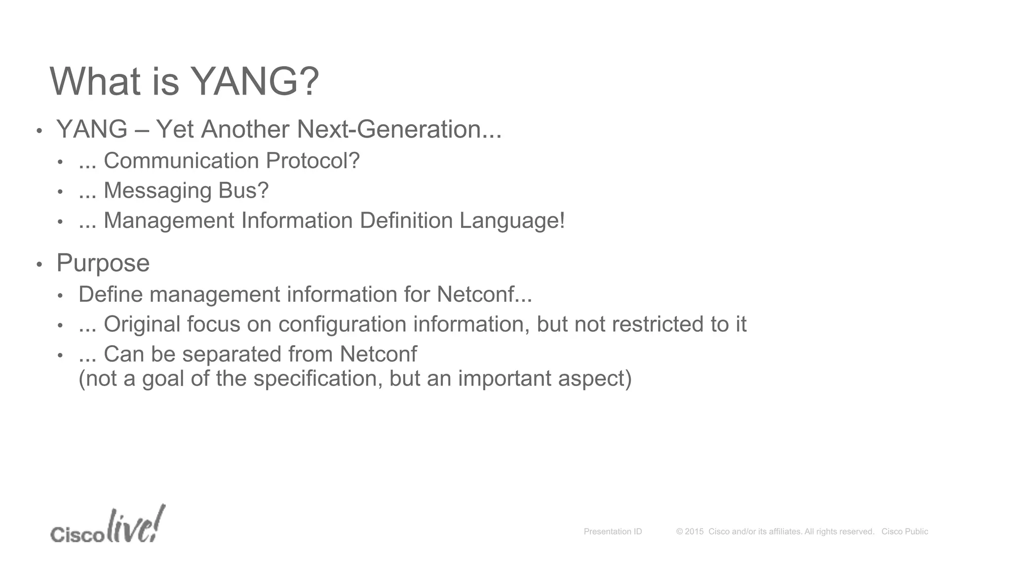 What is YANG?
• YANG – Yet Another Next-Generation...
• ... Communication Protocol?
• ... Messaging Bus?
• ... Management Information Definition Language!
• Purpose
• Define management information for Netconf...
• ... Original focus on configuration information, but not restricted to it
• ... Can be separated from Netconf
(not a goal of the specification, but an important aspect)
 