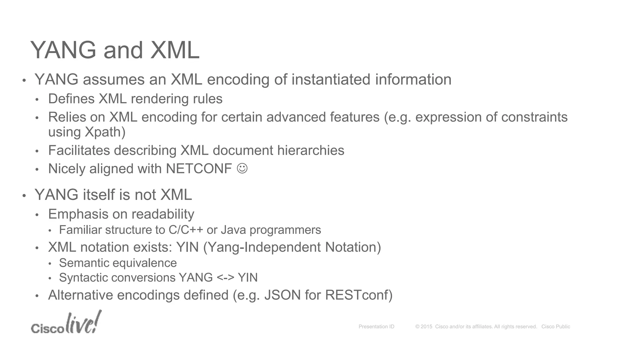 YANG and XML
• YANG assumes an XML encoding of instantiated information
• Defines XML rendering rules
• Relies on XML encoding for certain advanced features (e.g. expression of constraints
using Xpath)
• Facilitates describing XML document hierarchies
• Nicely aligned with NETCONF 
• YANG itself is not XML
• Emphasis on readability
• Familiar structure to C/C++ or Java programmers
• XML notation exists: YIN (Yang-Independent Notation)
• Semantic equivalence
• Syntactic conversions YANG <-> YIN
• Alternative encodings defined (e.g. JSON for RESTconf)
 
