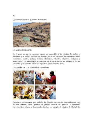 3.2
¿Qué es vulnerabilidad y garantía de derechos?
LA VULNERABILIDAD
Es el grado en que las personas pueden ser susceptibles a las pérdidas, los daños, el
sufrimiento y la muerte, en casos de desastre. Se da en función de las condiciones físicas,
económicas, sociales, políticas, técnicas, ideológicas, culturales, educativas, ecológicas e
institucionales. La vulnerabilidad se relaciona con la capacidad de un individuo o de una
comunidad para enfrentar amenazas específicas en un momento dado.
GARANTIA DE LOS DERECHOS HUMANOS
Garantía es un instrumento para defender los derechos que nos dan plena defensa en caso
de una amenaza, estas garantías se pueden clasificar en genéricas y específicas.
Las específicas refieren a determinado derecho, por ejemplo el principio de libertad (las
 