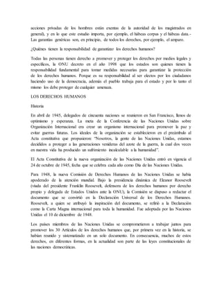 acciones privadas de los hombres están exentas de la autoridad de los magistrados en
general), y en lo que este estudio importa, por ejemplo, el hábeas corpus y el hábeas data.-
Las garantías genéricas son, en principio, de todos los derechos, por ejemplo, el amparo.
¿Quiénes tienen la responsabilidad de garantizar los derechos humanos?
Todas las personas tienen derecho a promover y proteger los derechos por medios legales y
específicos, la ONU decreto en el año 1998 que los estados son quienes tienen la
responsabilidad fundamental para tomar medidas necesarias para garantizar la protección
de los derechos humanos. Porque es su responsabilidad al ser electos por los ciudadanos
haciendo uso de la democracia, además el pueblo trabaja para el estado y por lo tanto el
mismo los debe proteger de cualquier amenaza.
LOS DERECHOS HUMANOS
Historia
En abril de 1945, delegados de cincuenta naciones se reunieron en San Francisco, llenos de
optimismo y esperanza. La meta de la Conferencia de las Naciones Unidas sobre
Organización Internacional era crear un organismo internacional para promover la paz y
evitar guerras futuras. Los ideales de la organización se establecieron en el preámbulo al
Acta constitutiva que propusieron: “Nosotros, la gente de las Naciones Unidas, estamos
decididos a proteger a las generaciones venideras del azote de la guerra, la cual dos veces
en nuestra vida ha producido un sufrimiento incalculable a la humanidad”.
El Acta Constitutiva de la nueva organización de las Naciones Unidas entró en vigencia el
24 de octubre de 1945, fecha que se celebra cada año como Día de las Naciones Unidas.
Para 1948, la nueva Comisión de Derechos Humanos de las Naciones Unidas se había
apoderado de la atención mundial. Bajo la presidencia dinámica de Eleanor Roosevelt
(viuda del presidente Franklin Roosevelt, defensora de los derechos humanos por derecho
propio y delegada de Estados Unidos ante la ONU), la Comisión se dispuso a redactar el
documento que se convirtió en la Declaración Universal de los Derechos Humanos.
Roosevelt, a quien se atribuyó la inspiración del documento, se refirió a la Declaración
como la Carta Magna internacional para toda la humanidad. Fue adoptada por las Naciones
Unidas el 10 de diciembre de 1948.
Los países miembros de las Naciones Unidas se comprometieron a trabajar juntos para
promover los 30 Artículos de los derechos humanos que, por primera vez en la historia, se
habían reunido y sistematizado en un solo documento. En consecuencia, muchos de estos
derechos, en diferentes formas, en la actualidad son parte de las leyes constitucionales de
las naciones democráticas.
 