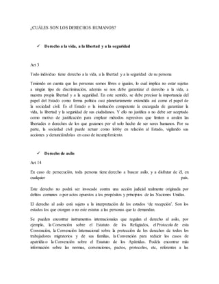 ¿CUÁLES SON LOS DERECHOS HUMANOS?
 Derecho a la vida, a la libertad y a la seguridad
Art 3
Todo individuo tiene derecho a la vida, a la libertad y a la seguridad de su persona
Teniendo en cuenta que las personas somos libres e iguales, lo cual implica no estar sujetas
a ningún tipo de discriminación, además se nos debe garantizar el derecho a la vida, a
nuestra propia libertad y a la seguridad. En este sentido, se debe precisar la importancia del
papel del Estado como forma política casi planetariamente extendida así como el papel de
la sociedad civil. Es el Estado o la institución competente la encargada de garantizar la
vida, la libertad y la seguridad de sus ciudadanos. Y ello no justifica o no debe ser aceptado
como motivo de justificación para emplear métodos represivos que limiten o anulen las
libertades o derechos de los que gozamos por el solo hecho de ser seres humanos. Por su
parte, la sociedad civil puede actuar como lobby en relación al Estado, vigilando sus
acciones y denunciándolas en caso de incumplimiento.
 Derecho de asilo
Art 14
En caso de persecución, toda persona tiene derecho a buscar asilo, y a disfrutar de él, en
cualquier país.
Este derecho no podrá ser invocado contra una acción judicial realmente originada por
delitos comunes o por actos opuestos a los propósitos y principios de las Naciones Unidas.
El derecho al asilo está sujeto a la interpretación de los estados ‘de recepción’. Son los
estados los que otorgan o no este estatus a las personas que lo demandan.
Se pueden encontrar instrumentos internacionales que regulan el derecho al asilo, por
ejemplo, la Convención sobre el Estatuto de los Refugiados, el Protocolo de esta
Convención, la Convención Internacional sobre la protección de los derechos de todos los
trabajadores migratorios y de sus familias, la Convención para reducir los casos de
apatridia o la Convención sobre el Estatuto de los Apátridas. Podéis encontrar más
información sobre las normas, convenciones, pactos, protocolos, etc, referentes a las
 