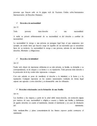 personas que buscan asilo en la página web de Naciones Unidas sobre Instrumentos
Internacionales de Derechos Humanos.
 Derecho a la nacionalidad
Art 15
Toda persona tiene derecho a una nacionalidad.
A nadie se privará arbitrariamente de su nacionalidad ni del derecho a cambiar de
nacionalidad.
La nacionalidad le otorga a una persona un paraguas legal bajo el que ampararse, por
ejemplo, un estado tiene que hacerse cargo de aquellos de sus nacionales que se encuentran
fuera de su territorio. La nacionalidad le otorga a una persona, además de una identidad,
derechos, libertades y obligaciones.
 Derecho a la intimidad
Art 12
Nadie será objeto de injerencias arbitrarias en su vida privada, su familia, su domicilio o su
correspondencia, ni de ataques a su honra o a su reputación. Toda persona tiene derecho a
la protección de la ley contra tales injerencias o ataques.
Con este artículo se pone de manifiesto el derecho a la intimidad, a la honra y a la
reputación. Cualquier injerencia en los asuntos mencionados realizada de forma ilegal
supone una agresión a estos derechos y es denunciable ante los tribunales.
 Derechos relacionados con la formación de una familia
Art 16
Los hombres y las mujeres, a partir de la edad núbil, tienen derecho, sin restricción alguna
por motivos de raza, nacionalidad o religión, a casarse y fundar una familia; y disfrutarán
de iguales derechos en cuanto al matrimonio, durante el matrimonio y en caso de disolución
del matrimonio.
Sólo mediante libre y pleno consentimiento de los futuros esposos podrá contraerse el
matrimonio.
 