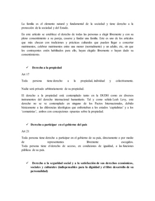 La familia es el elemento natural y fundamental de la sociedad y tiene derecho a la
protección de la sociedad y del Estado.
En este artículo se establece el derecho de todas las personas a elegir libremente y con su
pleno consentimiento a su pareja, casarse y fundar una familia. Este es uno de los artículos
que más chocan con tradiciones y prácticas culturales que pueden llegar a concertar
matrimonios, celebrar matrimonios entre una menor (normalmente) y un adulto, etc, sin que
los contrayentes estén habilitados para ello, hayan elegido libremente o hayan dado su
consentimiento.
 Derecho a la propiedad
Art 17
Toda persona tiene derecho a la propiedad, individual y colectivamente.
Nadie será privado arbitrariamente de su propiedad.
El derecho a la propiedad está contemplado tanto en la DUDH como en diversos
instrumentos del derecho internacional humanitario. Tal y como señala Leah Levy, este
derecho no se ve contemplado en ninguno de los Pactos Internacionales, debido
básicamente a las diferencias ideológicas que enfrentaban a los estados ‘capitalistas’ y a los
‘comunistas’, ambos con concepciones opuestas sobre la propiedad.
 Derecho a participar en el gobierno del país
Art 21
Toda persona tiene derecho a participar en el gobierno de su país, directamente o por medio
de representantes libremente escogidos.
Toda persona tiene el derecho de acceso, en condiciones de igualdad, a las funciones
públicas de su país.
 Derecho a la seguridad social y a la satisfacción de sus derechos económicos,
sociales y culturales (indispensables para la dignidad y el libre desarrollo de su
personalidad)
 