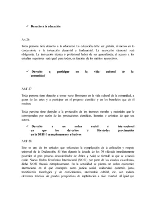  Derecho a la educación
Art 26
Toda persona tiene derecho a la educación. La educación debe ser gratuita, al menos en lo
concerniente a la instrucción elemental y fundamental. La instrucción elemental será
obligatoria. La instrucción técnica y profesional habrá de ser generalizada; el acceso a los
estudios superiores será igual para todos, en función de los méritos respectivos.
 Derecho a participar en la vida cultural de la
comunidad
ART 27
Toda persona tiene derecho a tomar parte libremente en la vida cultural de la comunidad, a
gozar de las artes y a participar en el progreso científico y en los beneficios que de él
resulten.
Toda persona tiene derecho a la protección de los intereses morales y materiales que le
correspondan por razón de las producciones científicas, literarias o artísticas de que sea
autora.
 Derecho a un orden social e internacional
en que los derechos y libertades proclamados
en la DUDH sean plenamente efectivos
ART 28
Este es uno de los artículos que evidencian la complicación de la aplicación y respeto
universal de la Declaración. Si bien durante la década de los 70 (década inmediatamente
posterior al gran proceso descolonizador de África y Asia) se formuló lo que se conoció
como Nuevo Orden Económico Internacional (NOEI) por parte de los estados ex-colonias,
dicho NOEI fracasó estrepitosamente. En la actualidad se plantea un orden económico
internacional en el que conceptos como justicia social, solidaridad, comercio justo,
transferencia tecnológica y de conocimientos, intercambio cultural, etc, son todavía
elementos teóricos sin grandes perspectivas de implantación a nivel mundial. Al igual que
 