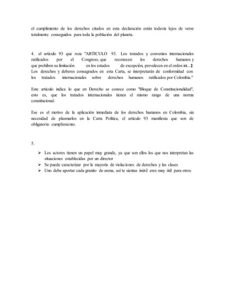 el cumplimiento de los derechos citados en esta declaración están todavía lejos de verse
totalmente conseguidos para toda la población del planeta.
4. el artículo 93 que reza "ARTICULO 93. Los tratados y convenios internacionales
ratificados por el Congreso, que reconocen los derechos humanos y
que prohíben su limitación en los estados de excepción, prevalecen en el orden int...‡
Los derechos y deberes consagrados en esta Carta, se interpretarán de conformidad con
los tratados internacionales sobre derechos humanos ratificados por Colombia."
Este artículo indica lo que en Derecho se conoce como "Bloque de Constitucionalidad",
esto es, que los tratados internacionales tienen el mismo rango de una norma
constitucional.
Ese es el motivo de la aplicación inmediata de los derechos humanos en Colombia, sin
necesidad de plasmarlos en la Carta Política, el artículo 93 manifiesta que son de
obligatorio cumplimiento.
5.
 Los actores tienen un papel muy grande, ya que son ellos los que nos interpretan las
situaciones establecidas por un director
 Se puede caracterizar por la mayoría de violaciones de derechos y las clases
 Uno debe aportar cada granito de arena, así te sientas inútil eres muy útil para otros
 